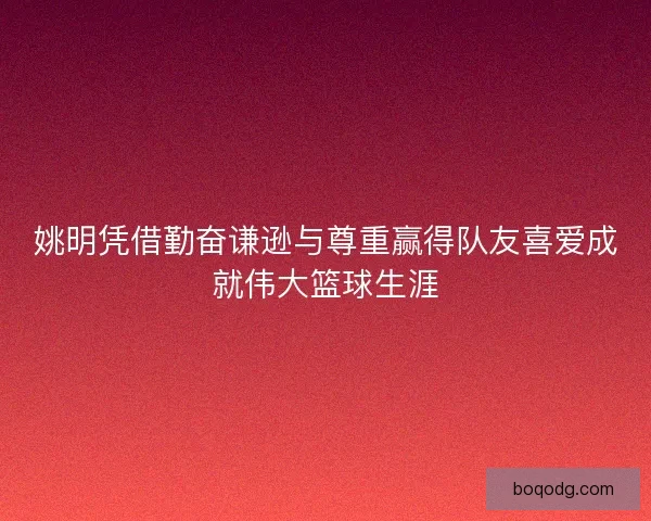 姚明凭借勤奋谦逊与尊重赢得队友喜爱成就伟大篮球生涯