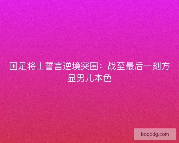 国足将士誓言逆境突围：战至最后一刻方显男儿本色