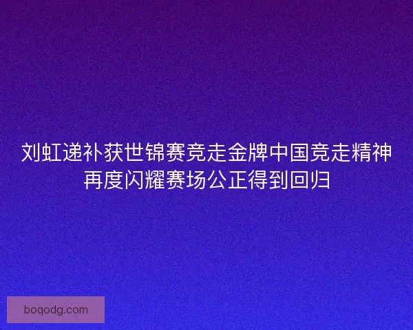 刘虹递补获世锦赛竞走金牌中国竞走精神再度闪耀赛场公正得到回归