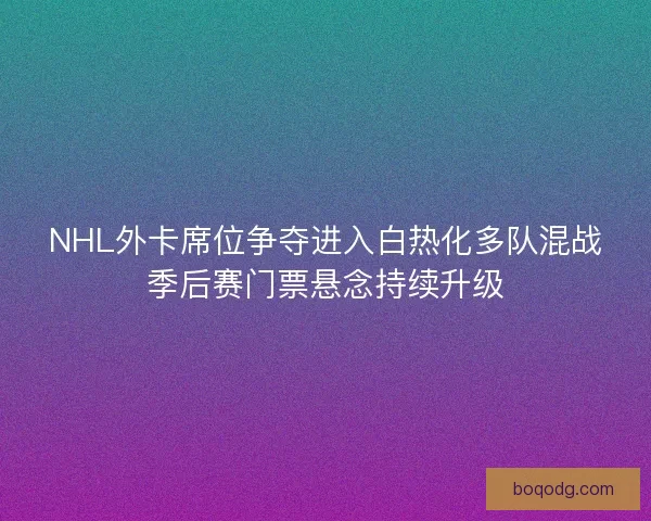 NHL外卡席位争夺进入白热化多队混战季后赛门票悬念持续升级