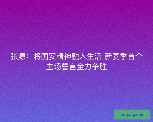 张源：将国安精神融入生活 新赛季首个主场誓言全力争胜