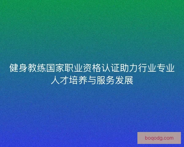 健身教练国家职业资格认证助力行业专业人才培养与服务发展