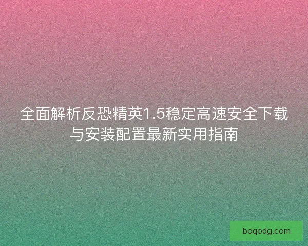全面解析反恐精英1.5稳定高速安全下载与安装配置最新实用指南