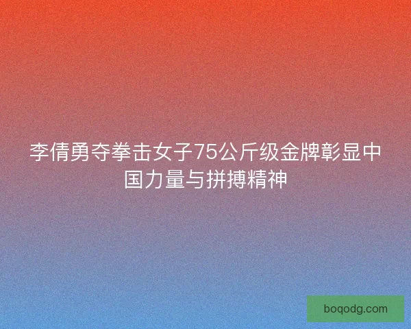 李倩勇夺拳击女子75公斤级金牌彰显中国力量与拼搏精神