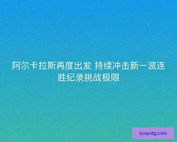 阿尔卡拉斯再度出发 持续冲击新一波连胜纪录挑战极限