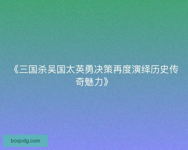 《三国杀吴国太英勇决策再度演绎历史传奇魅力》